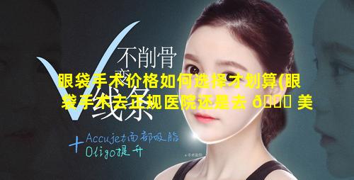 眼袋手术价格如何选择才划算(眼袋手术去正规医院还是去 🐒 美容医院)